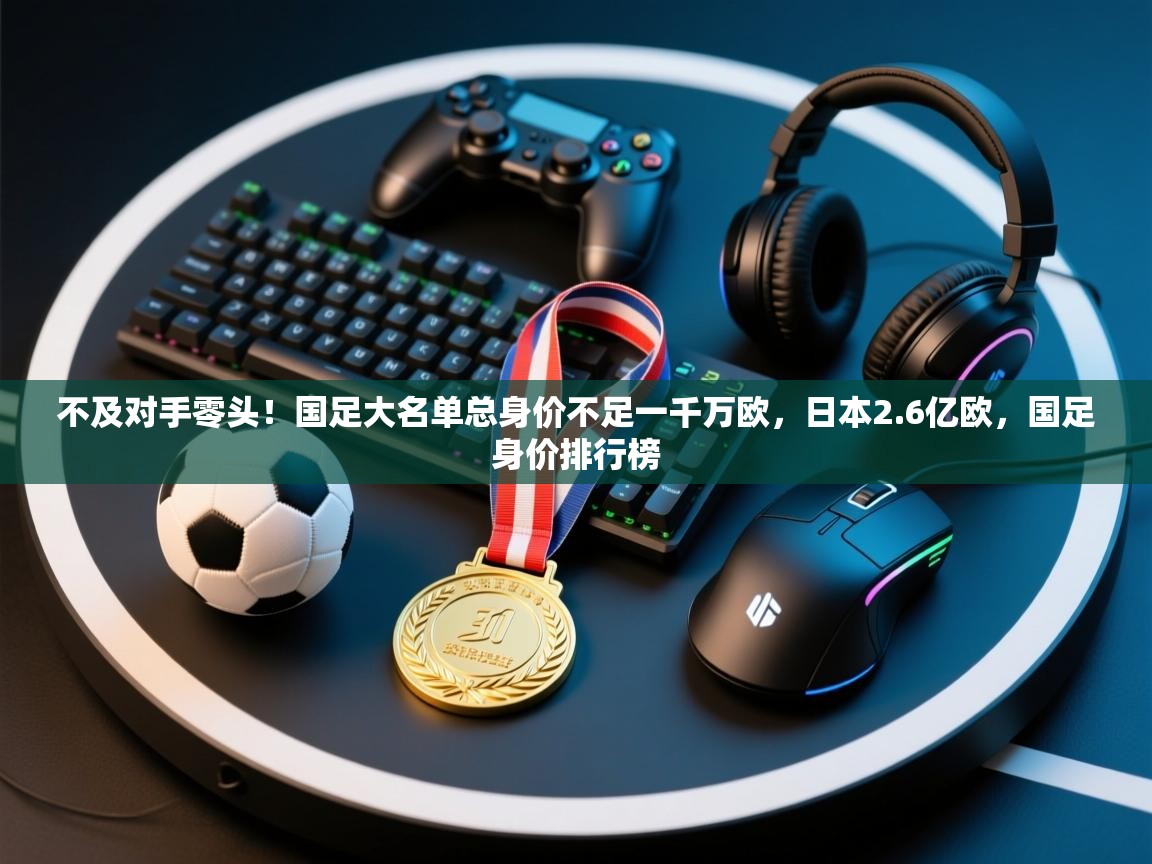 不及对手零头！国足大名单总身价不足一千万欧，日本2.6亿欧，国足身价排行榜  第1张