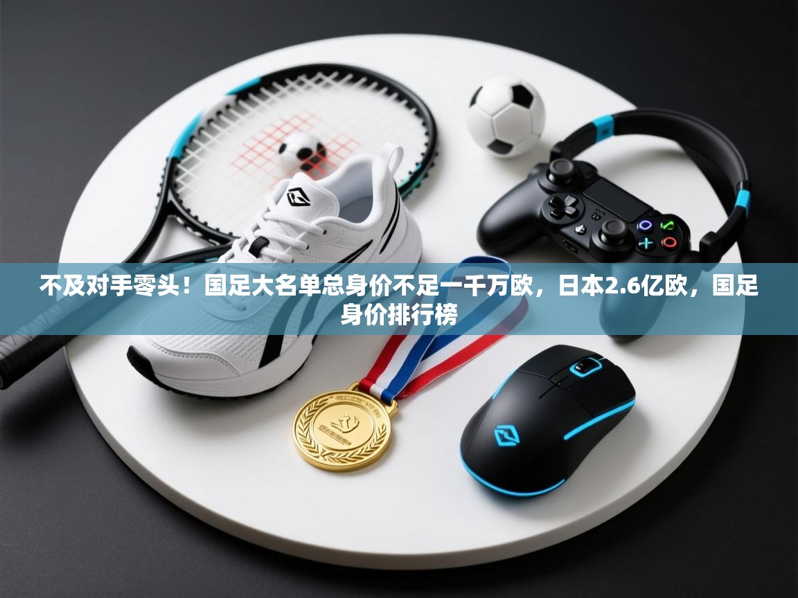 不及对手零头！国足大名单总身价不足一千万欧，日本2.6亿欧，国足身价排行榜  第2张